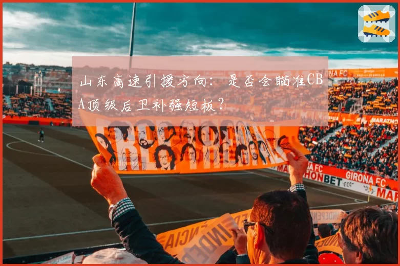 山东高速引援方向:是否会瞄准CBA顶级后卫补强短板?