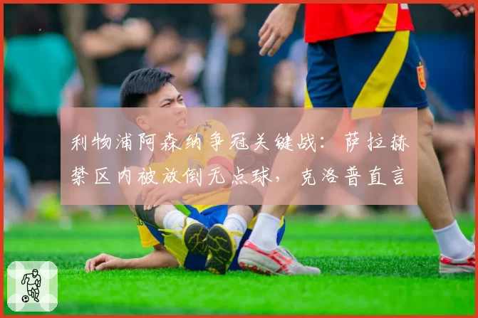 利物浦阿森纳争冠关键战：萨拉赫禁区内被放倒无点球，克洛普直言裁判赛季最差
