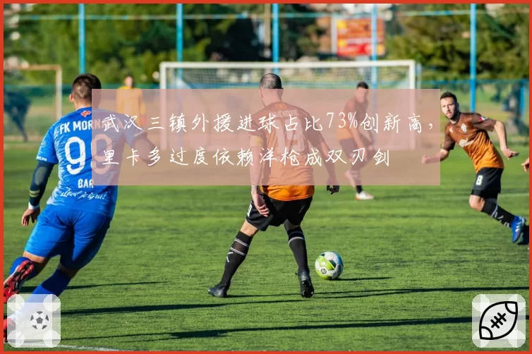 武汉三镇外援进球占比73%创新高，里卡多过度依赖洋枪成双刃剑