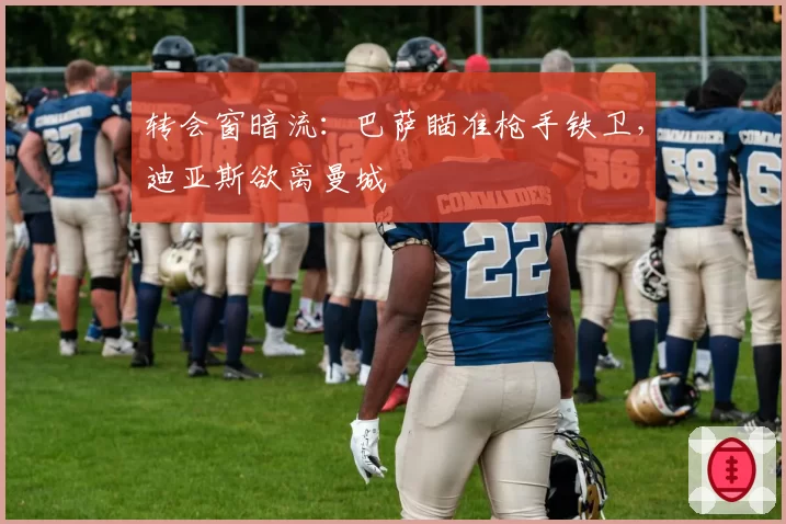 转会窗暗流：巴萨瞄准枪手铁卫，迪亚斯欲离曼城