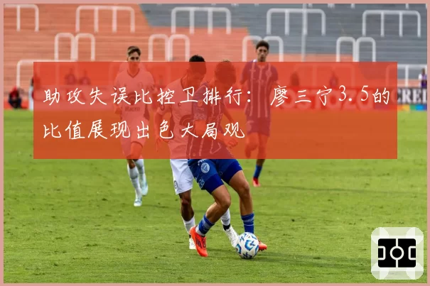 助攻失误比控卫排行：廖三宁3.5的比值展现出色大局观