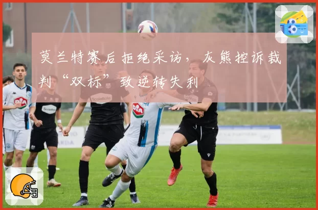 莫兰特赛后拒绝采访，灰熊控诉裁判“双标”致逆转失利