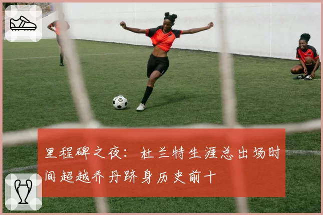 里程碑之夜：杜兰特生涯总出场时间超越乔丹跻身历史前十