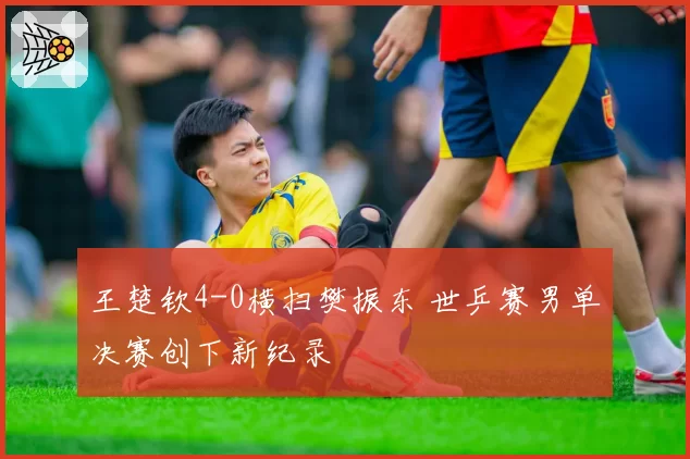 王楚钦4-0横扫樊振东 世乒赛男单决赛创下新纪录