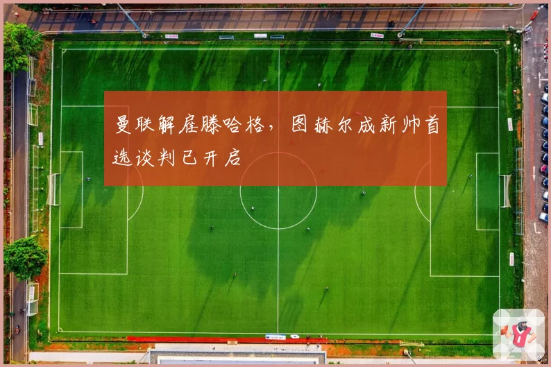 曼联解雇滕哈格，图赫尔成新帅首选谈判已开启