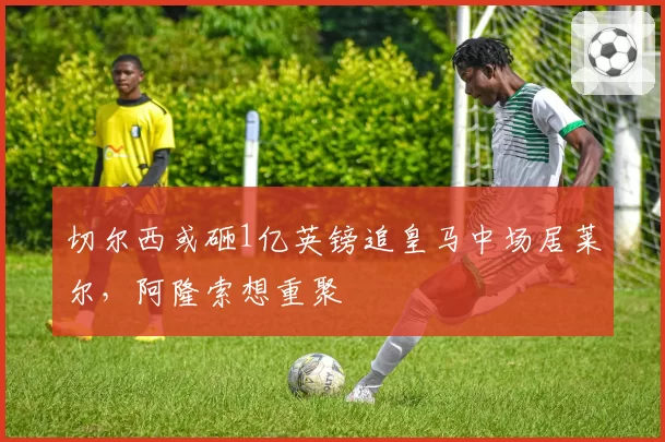 切尔西或砸1亿英镑追皇马中场居莱尔，阿隆索想重聚