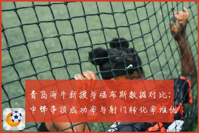 青岛海牛新援与福布斯数据对比：中锋争顶成功率与射门转化率谁优