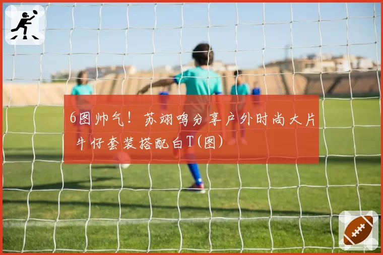 6图帅气!苏翊鸣分享户外时尚大片 牛仔套装搭配白T(图)