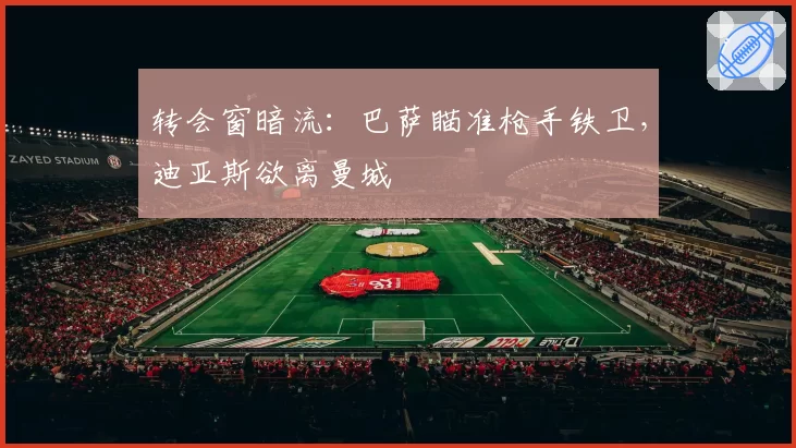 转会窗暗流：巴萨瞄准枪手铁卫，迪亚斯欲离曼城