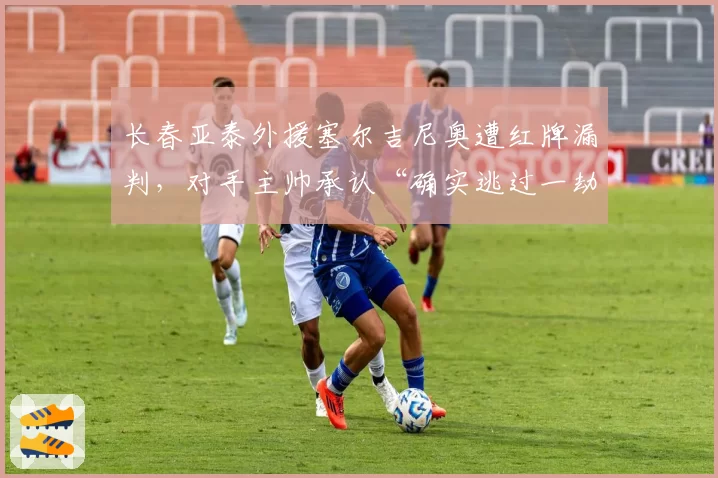 长春亚泰外援塞尔吉尼奥遭红牌漏判，对手主帅承认“确实逃过一劫”