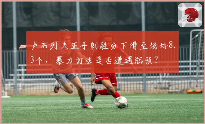 卢布列夫正手制胜分下滑至场均8.3个，暴力打法是否遭遇瓶颈？