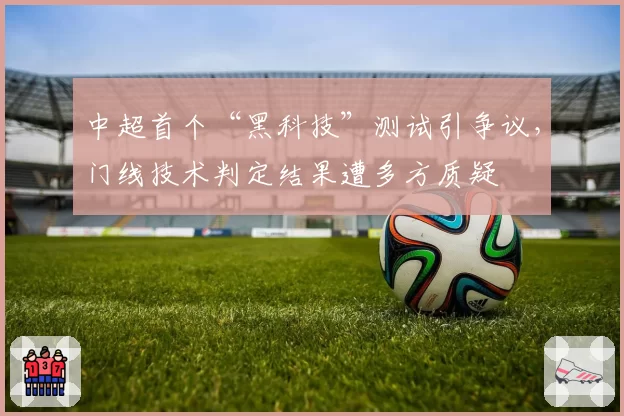中超首个“黑科技”测试引争议，门线技术判定结果遭多方质疑