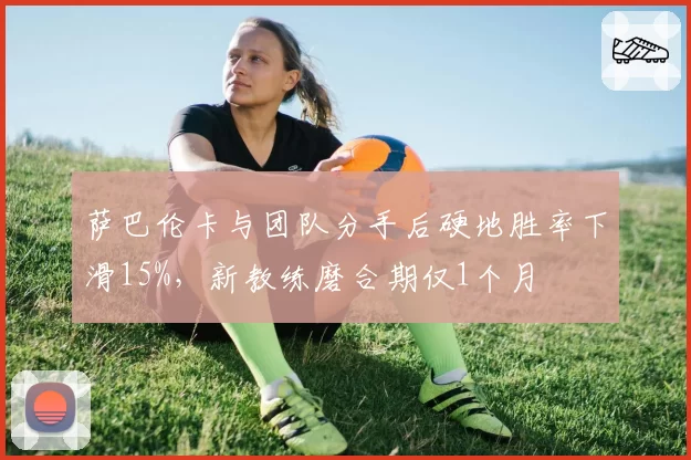 萨巴伦卡与团队分手后硬地胜率下滑15%，新教练磨合期仅1个月