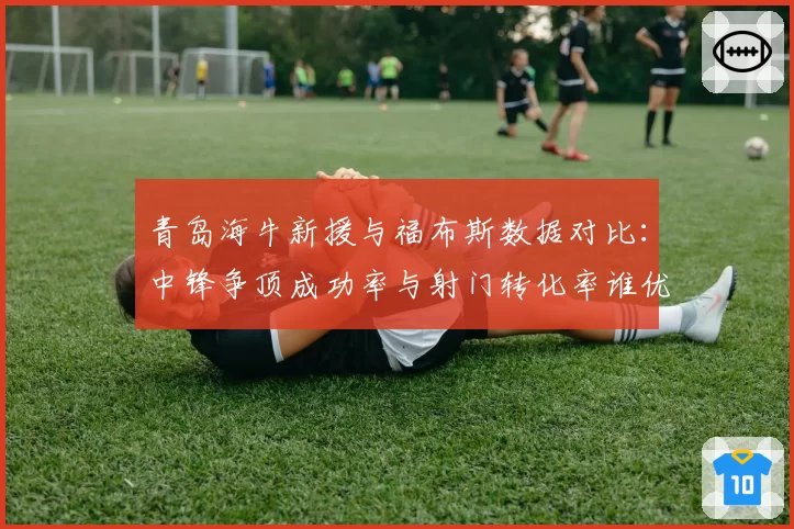 青岛海牛新援与福布斯数据对比：中锋争顶成功率与射门转化率谁优