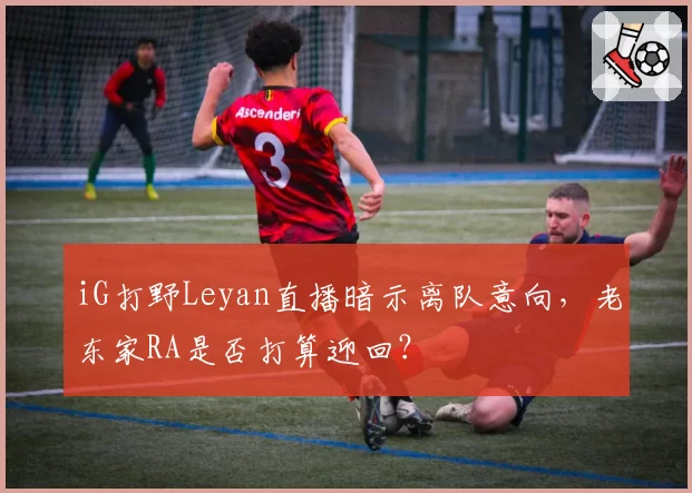 iG打野Leyan直播暗示离队意向，老东家RA是否打算迎回？
