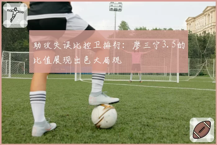 助攻失误比控卫排行：廖三宁3.5的比值展现出色大局观
