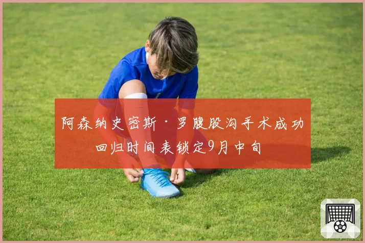 阿森纳史密斯·罗腹股沟手术成功，回归时间表锁定9月中旬