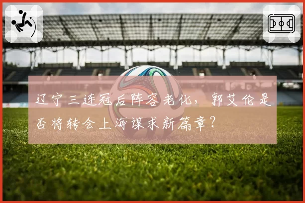 辽宁三连冠后阵容老化，郭艾伦是否将转会上海谋求新篇章？