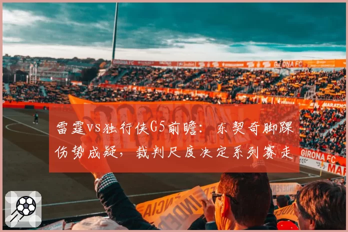 雷霆vs独行侠G5前瞻：东契奇脚踝伤势成疑，裁判尺度决定系列赛走势