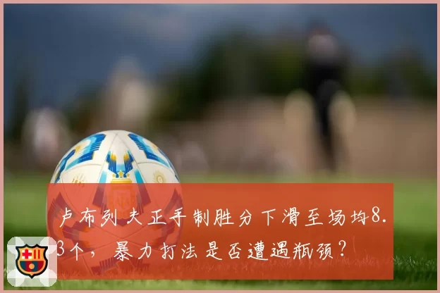 卢布列夫正手制胜分下滑至场均8.3个,暴力打法是否遭遇瓶颈?