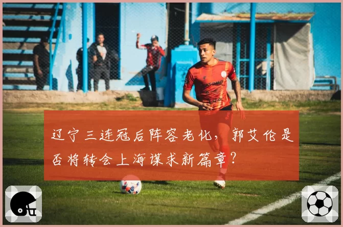 辽宁三连冠后阵容老化，郭艾伦是否将转会上海谋求新篇章？