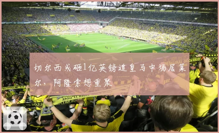 切尔西或砸1亿英镑追皇马中场居莱尔，阿隆索想重聚