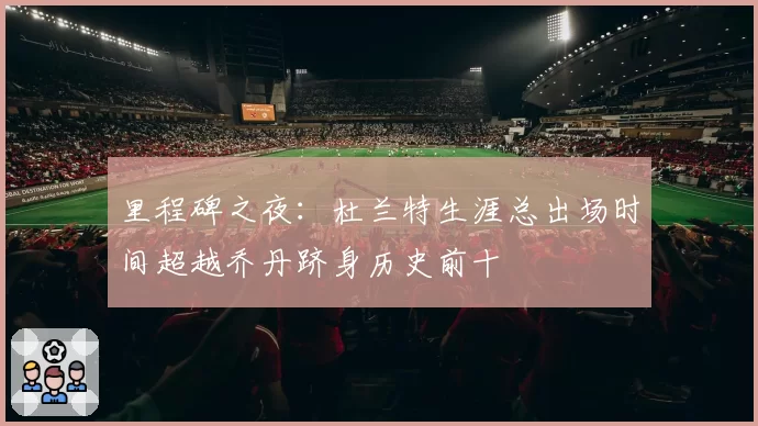 里程碑之夜：杜兰特生涯总出场时间超越乔丹跻身历史前十