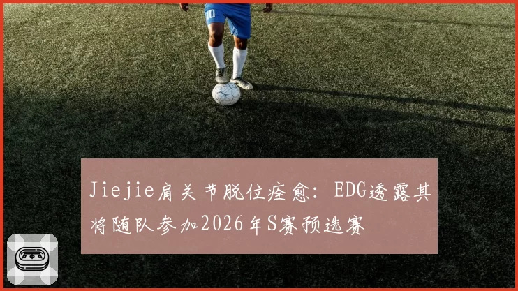 Jiejie肩关节脱位痊愈：EDG透露其将随队参加2026年S赛预选赛