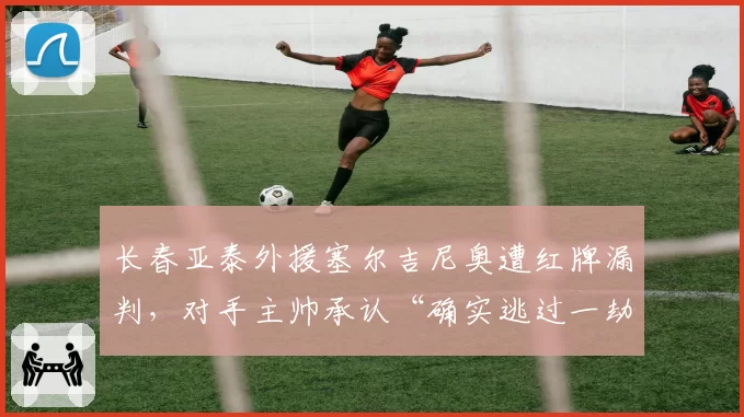 长春亚泰外援塞尔吉尼奥遭红牌漏判，对手主帅承认“确实逃过一劫”