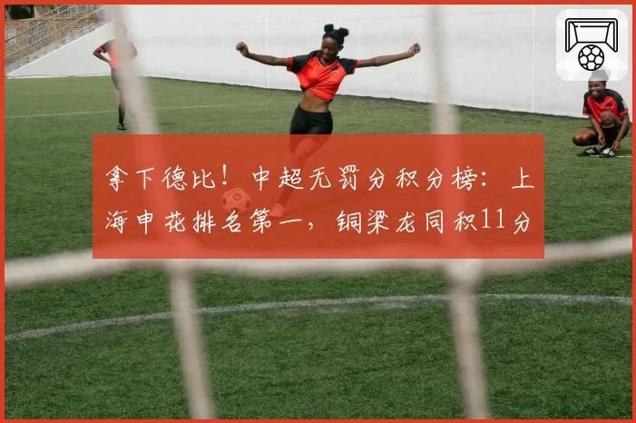 拿下德比！中超无罚分积分榜：上海申花排名第一，铜梁龙同积11分