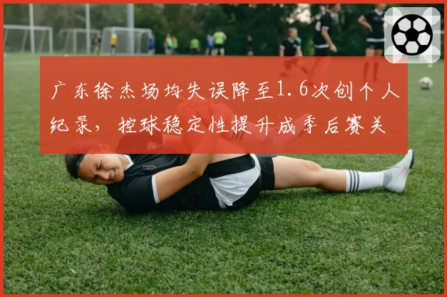 广东徐杰场均失误降至1.6次创个人纪录,控球稳定性提升成季后赛关键