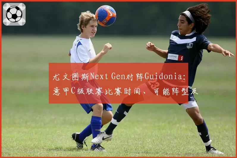 尤文图斯Next Gen对阵Guidonia：意甲C级联赛比赛时间、可能阵型及电视和流媒体观看方式