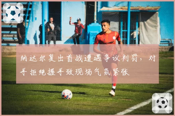 纳达尔复出首战遭遇争议判罚，对手拒绝握手致现场气氛紧张