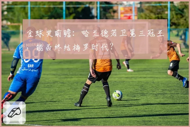 金球奖前瞻：哈兰德若卫冕三冠王，能否终结梅罗时代？