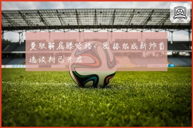 曼联解雇滕哈格，图赫尔成新帅首选谈判已开启