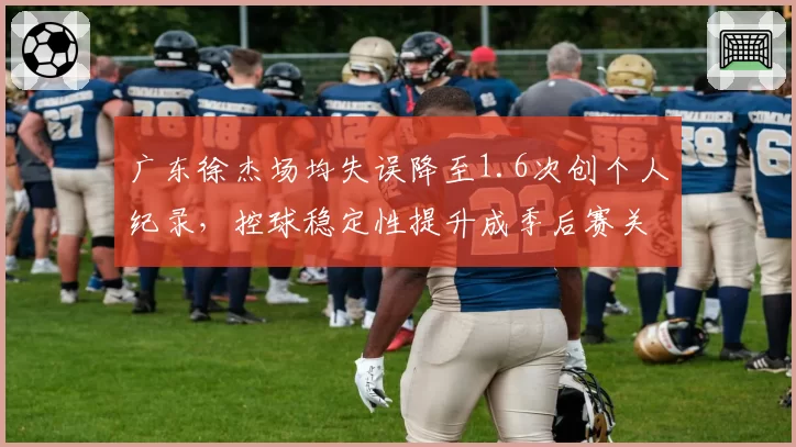 广东徐杰场均失误降至1.6次创个人纪录,控球稳定性提升成季后赛关键